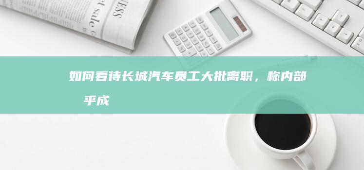 如何看待长城汽车员工大批离职，称「内部几乎成一言堂，谁都受不了长期高压环境」？该公司目前经营状况如何？